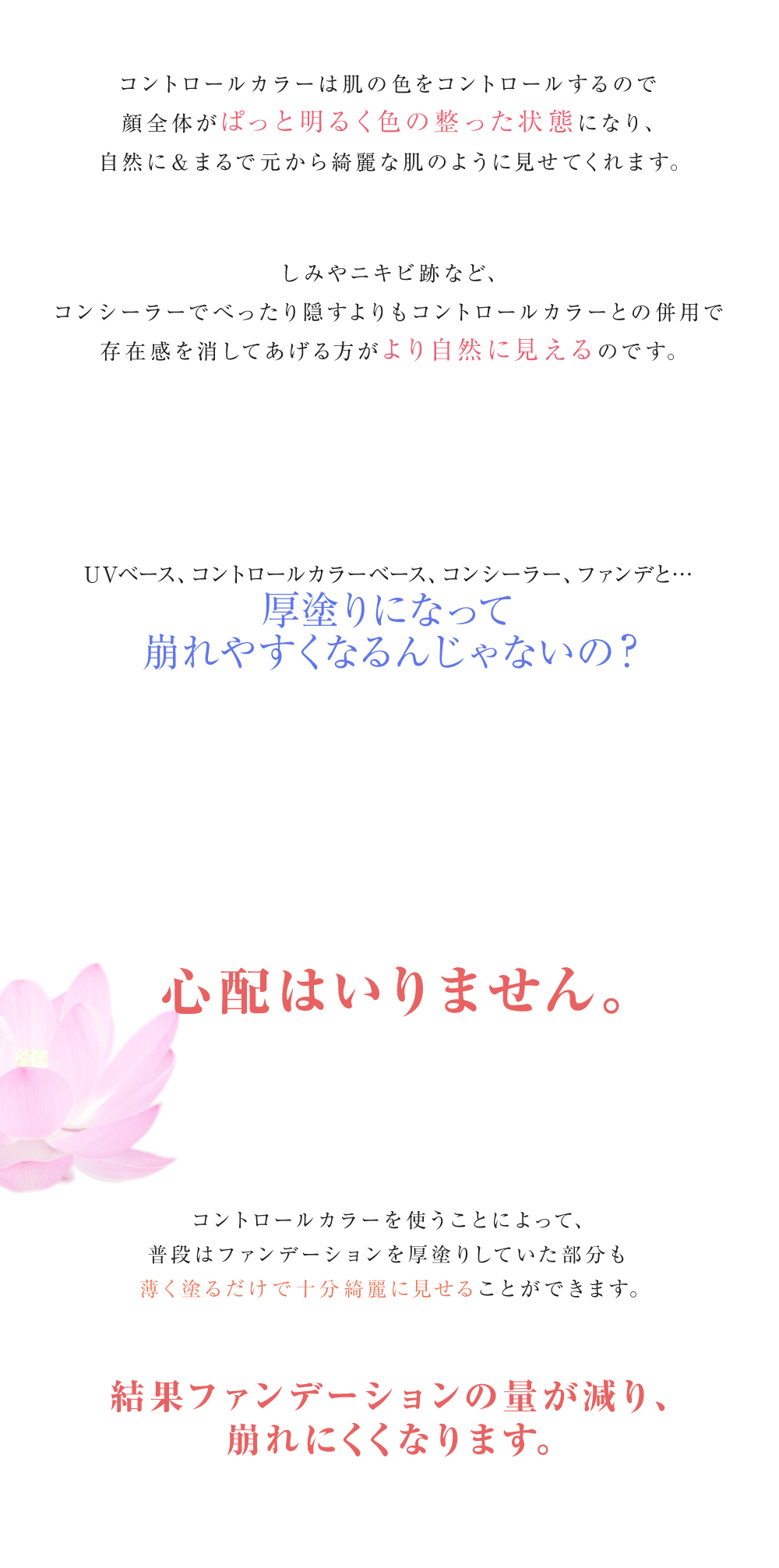 コントロールカラーは肌の色をコントロールするので顔全体がぱっと明るく色の整った状態になり、自然に＆まるで元から綺麗な肌のように見せてくれます。しみやニキビ跡など、コンシーラーでべったり隠すよりもコントロールカラーとの併用で存在感を消してあげる方がより自然に見えるのでおすすめです。UVベース、コントロールカラーベース、コンシーラー、ファンデと・・厚塗りになって崩れやすくなるんじゃないの？心配はいりません。コントロールカラーを使うことによって、普段はファンデーションを厚塗りしていた部分も薄く塗るだけで十分綺麗に見せることができるので、結果ファンデーションの量が減り、崩れにくくなります。