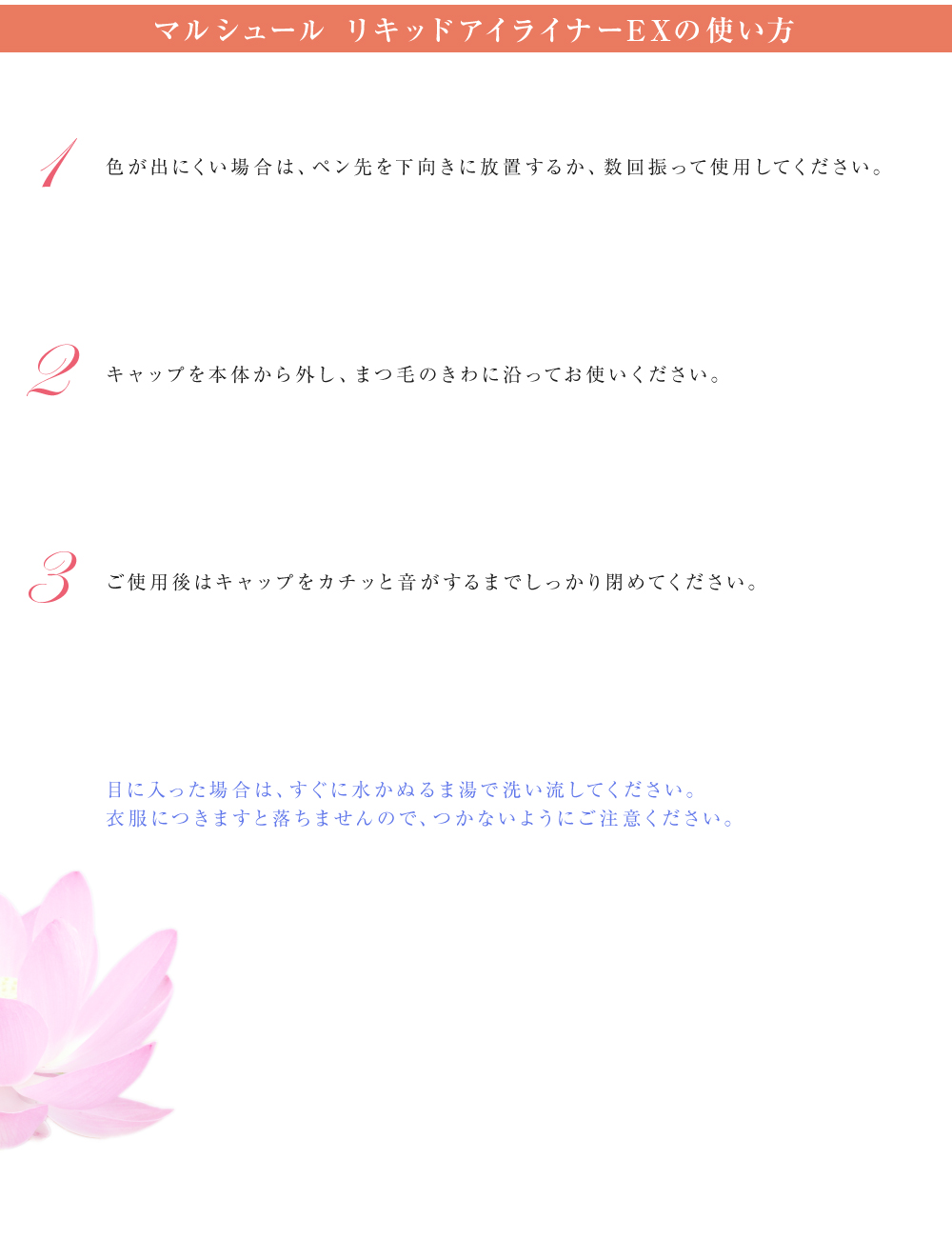 マルシュール リキッドアイライナーEXの使い方　1：色が出にくい場合は、ペン先を下向きに放置するか、数回振って使用してください。　2：キャップを本体から外し、まつ毛のきわに沿ってお使いください。　3：ご使用後はキャップをカチッと音がするまでしっかり閉めてください。　目に入った場合は、すぐに水かぬるま湯で洗い流してください。衣服につきますと落ちませんので、つかないようにご注意ください。