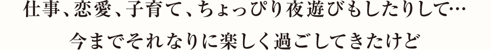 仕事、恋愛、子育て、ちょっぴり夜遊びもしたりして…今までそれなりに楽しく過ごしてきたけど