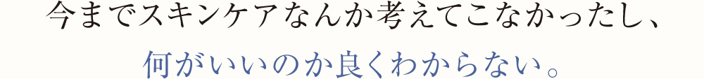 今までスキンケアなんか考えてこなかったし、何がいいのか良くわからない。