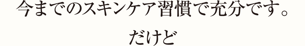 今までのスキンケア習慣で充分です。だけど